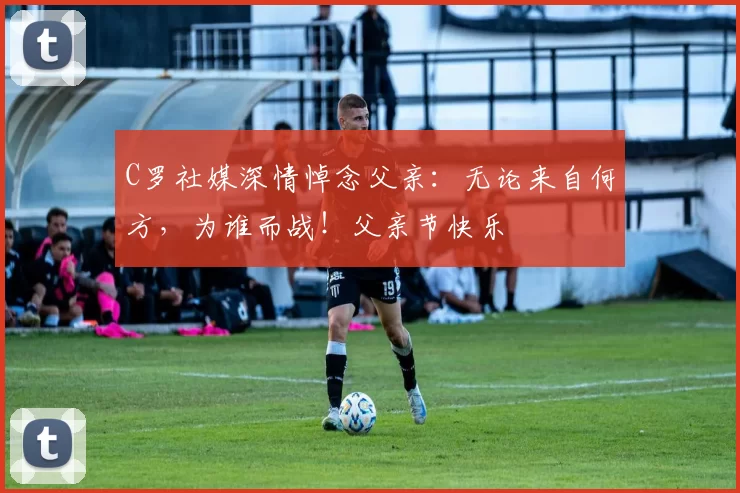 C罗社媒深情悼念父亲:无论来自何方,为谁而战!父亲节快乐️