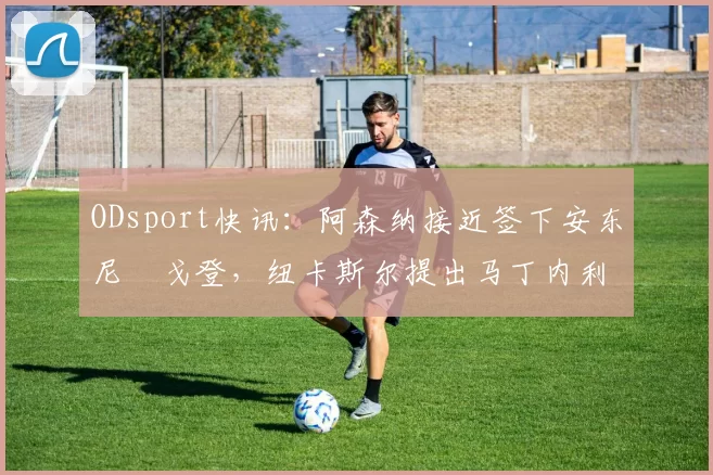ODsport快讯:阿森纳接近签下安东尼・戈登,纽卡斯尔提出马丁内利交换条件_交易_球员_谈判