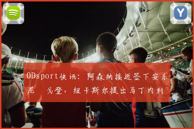 ODsport快讯：阿森纳接近签下安东尼・戈登，纽卡斯尔提出马丁内利交换条件_交易_球员_谈判