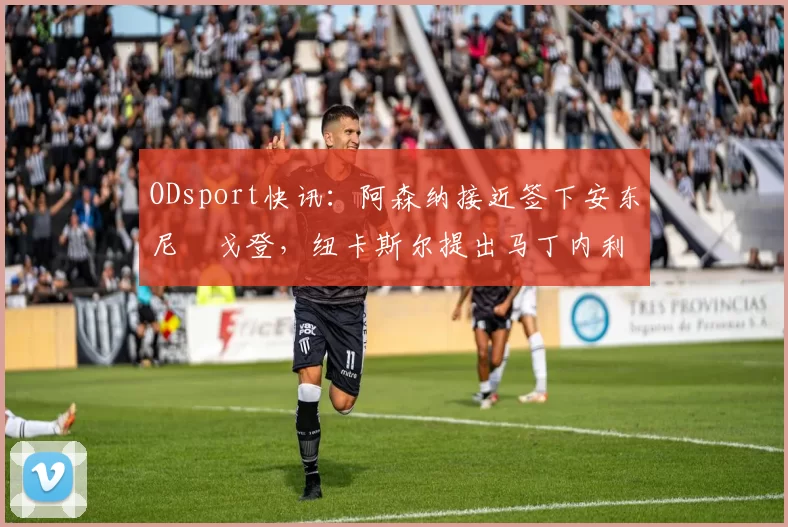 ODsport快讯：阿森纳接近签下安东尼・戈登，纽卡斯尔提出马丁内利交换条件_交易_球员_谈判