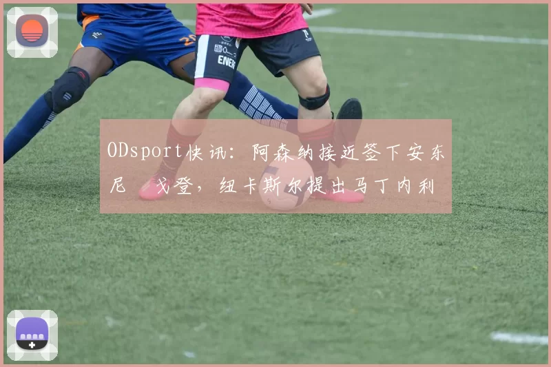 ODsport快讯:阿森纳接近签下安东尼・戈登,纽卡斯尔提出马丁内利交换条件_交易_球员_谈判