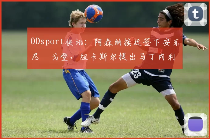 ODsport快讯:阿森纳接近签下安东尼・戈登,纽卡斯尔提出马丁内利交换条件_交易_球员_谈判