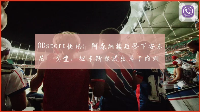ODsport快讯:阿森纳接近签下安东尼・戈登,纽卡斯尔提出马丁内利交换条件_交易_球员_谈判