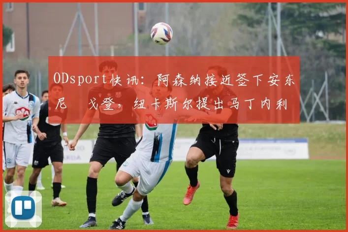 ODsport快讯:阿森纳接近签下安东尼・戈登,纽卡斯尔提出马丁内利交换条件_交易_球员_谈判