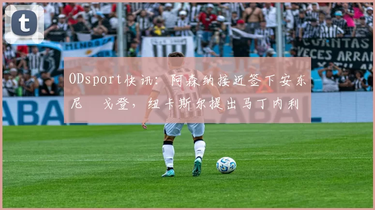 ODsport快讯：阿森纳接近签下安东尼・戈登，纽卡斯尔提出马丁内利交换条件_交易_球员_谈判