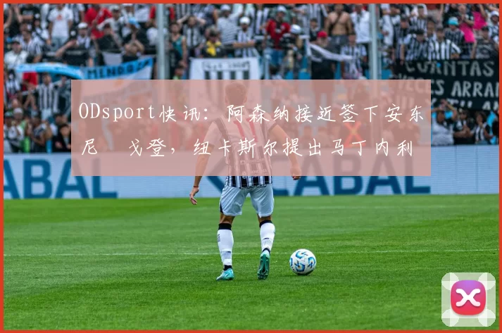 ODsport快讯:阿森纳接近签下安东尼・戈登,纽卡斯尔提出马丁内利交换条件_交易_球员_谈判