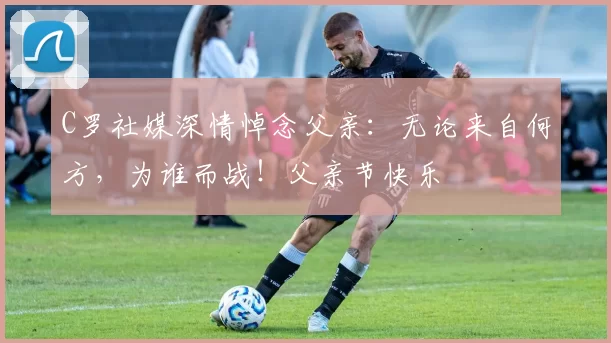 C罗社媒深情悼念父亲：无论来自何方，为谁而战！父亲节快乐️