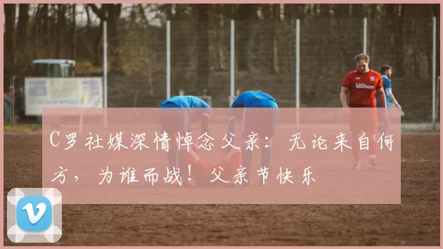 C罗社媒深情悼念父亲：无论来自何方，为谁而战！父亲节快乐️