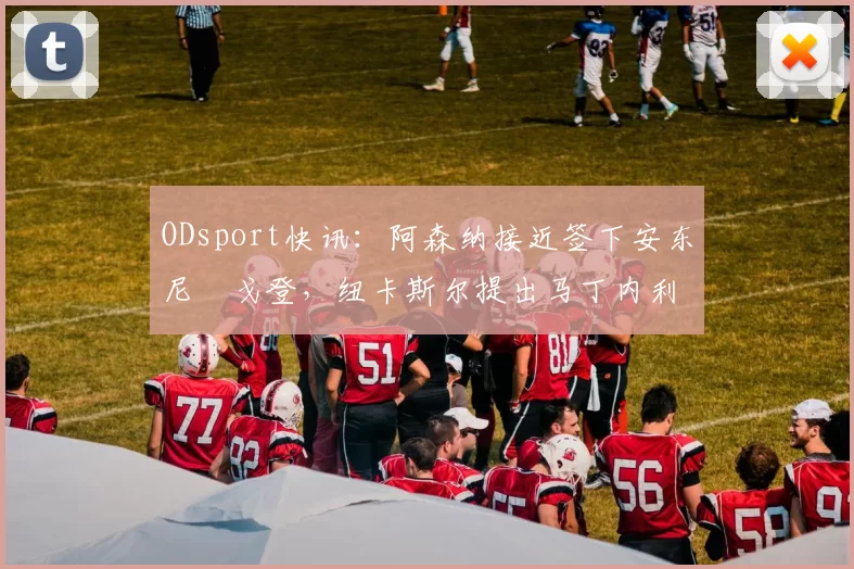 ODsport快讯：阿森纳接近签下安东尼・戈登，纽卡斯尔提出马丁内利交换条件_交易_球员_谈判