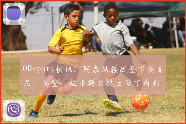 ODsport快讯：阿森纳接近签下安东尼・戈登，纽卡斯尔提出马丁内利交换条件_交易_球员_谈判