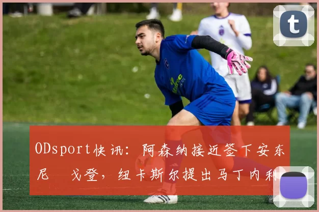 ODsport快讯：阿森纳接近签下安东尼・戈登，纽卡斯尔提出马丁内利交换条件_交易_球员_谈判