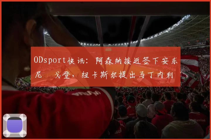 ODsport快讯：阿森纳接近签下安东尼・戈登，纽卡斯尔提出马丁内利交换条件_交易_球员_谈判
