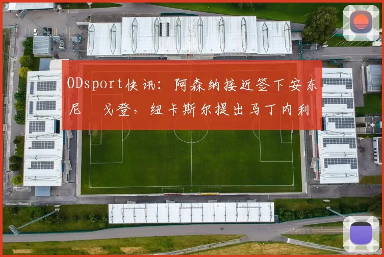 ODsport快讯:阿森纳接近签下安东尼・戈登,纽卡斯尔提出马丁内利交换条件_交易_球员_谈判