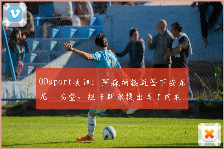 ODsport快讯:阿森纳接近签下安东尼・戈登,纽卡斯尔提出马丁内利交换条件_交易_球员_谈判