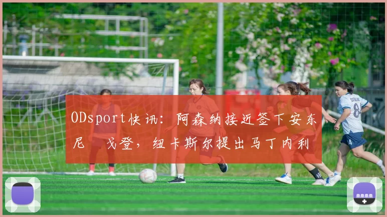 ODsport快讯:阿森纳接近签下安东尼・戈登,纽卡斯尔提出马丁内利交换条件_交易_球员_谈判