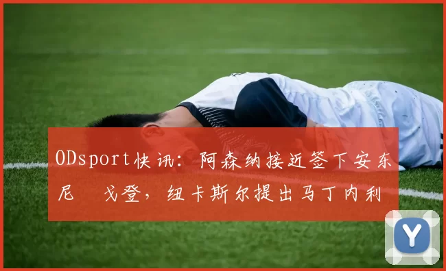 ODsport快讯：阿森纳接近签下安东尼・戈登，纽卡斯尔提出马丁内利交换条件_交易_球员_谈判