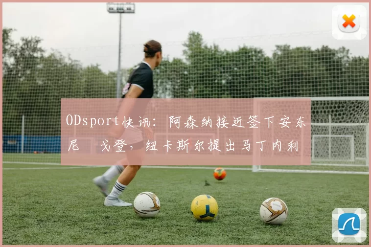 ODsport快讯：阿森纳接近签下安东尼・戈登，纽卡斯尔提出马丁内利交换条件_交易_球员_谈判