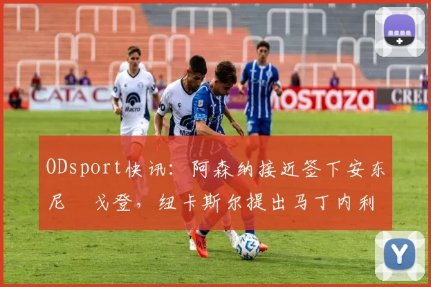 ODsport快讯:阿森纳接近签下安东尼・戈登,纽卡斯尔提出马丁内利交换条件_交易_球员_谈判