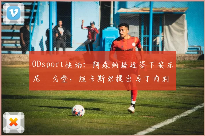 ODsport快讯:阿森纳接近签下安东尼・戈登,纽卡斯尔提出马丁内利交换条件_交易_球员_谈判