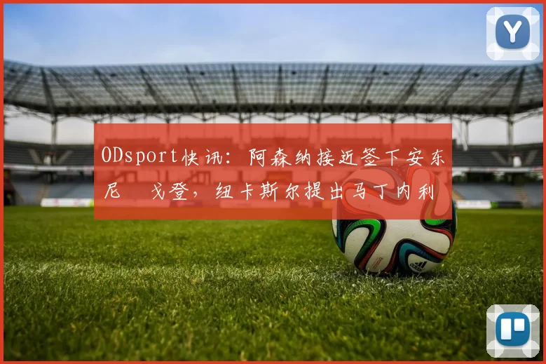 ODsport快讯：阿森纳接近签下安东尼・戈登，纽卡斯尔提出马丁内利交换条件_交易_球员_谈判