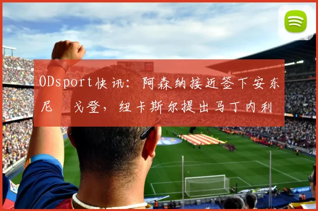 ODsport快讯：阿森纳接近签下安东尼・戈登，纽卡斯尔提出马丁内利交换条件_交易_球员_谈判