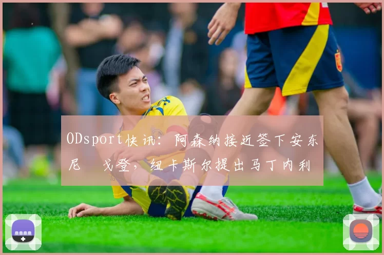 ODsport快讯：阿森纳接近签下安东尼・戈登，纽卡斯尔提出马丁内利交换条件_交易_球员_谈判