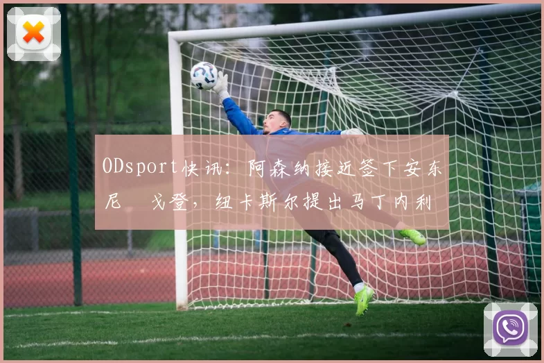 ODsport快讯:阿森纳接近签下安东尼・戈登,纽卡斯尔提出马丁内利交换条件_交易_球员_谈判