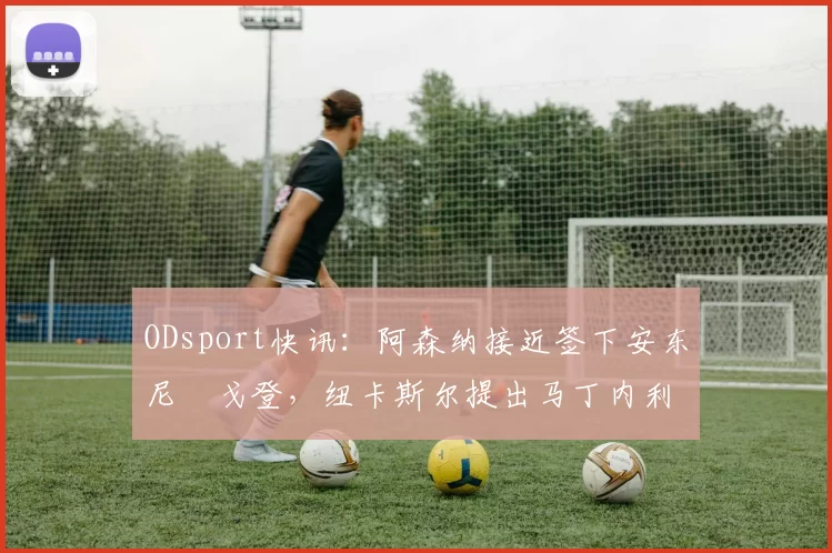 ODsport快讯：阿森纳接近签下安东尼・戈登，纽卡斯尔提出马丁内利交换条件_交易_球员_谈判