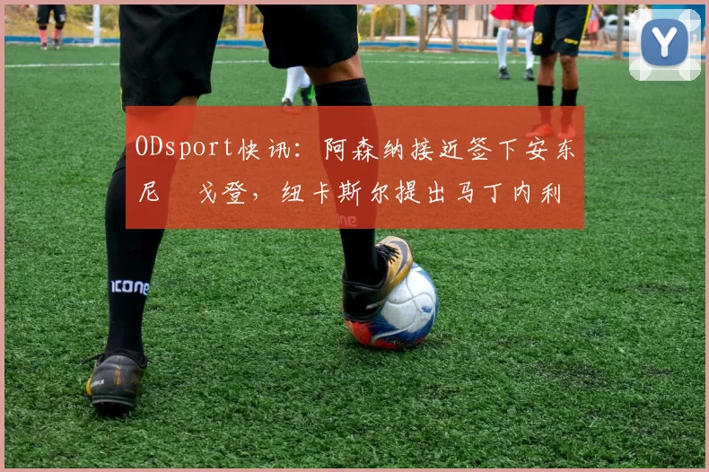 ODsport快讯：阿森纳接近签下安东尼・戈登，纽卡斯尔提出马丁内利交换条件_交易_球员_谈判