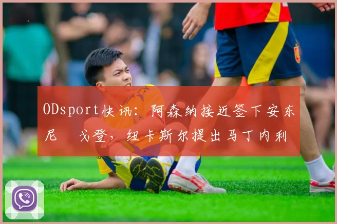 ODsport快讯:阿森纳接近签下安东尼・戈登,纽卡斯尔提出马丁内利交换条件_交易_球员_谈判