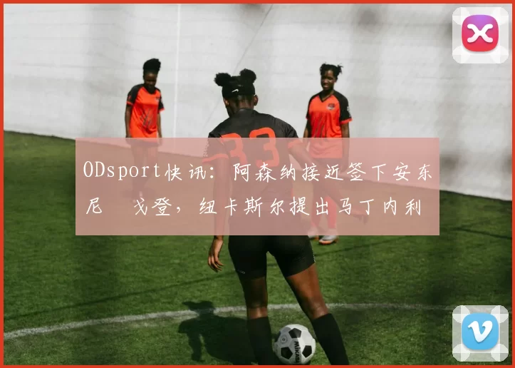 ODsport快讯:阿森纳接近签下安东尼・戈登,纽卡斯尔提出马丁内利交换条件_交易_球员_谈判