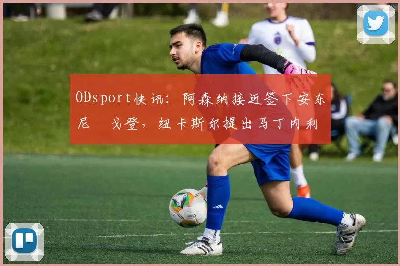 ODsport快讯:阿森纳接近签下安东尼・戈登,纽卡斯尔提出马丁内利交换条件_交易_球员_谈判