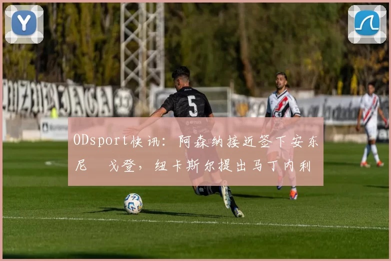 ODsport快讯:阿森纳接近签下安东尼・戈登,纽卡斯尔提出马丁内利交换条件_交易_球员_谈判