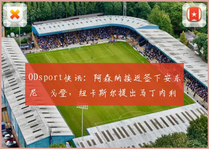 ODsport快讯:阿森纳接近签下安东尼・戈登,纽卡斯尔提出马丁内利交换条件_交易_球员_谈判