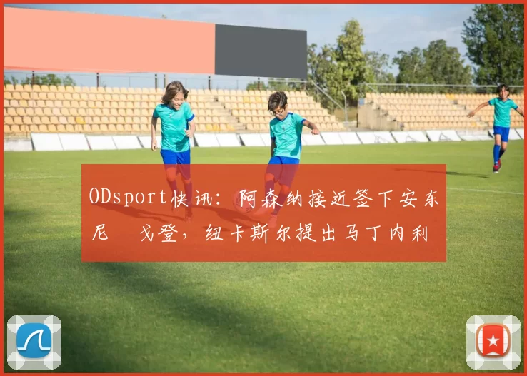 ODsport快讯:阿森纳接近签下安东尼・戈登,纽卡斯尔提出马丁内利交换条件_交易_球员_谈判