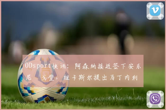 ODsport快讯：阿森纳接近签下安东尼・戈登，纽卡斯尔提出马丁内利交换条件_交易_球员_谈判