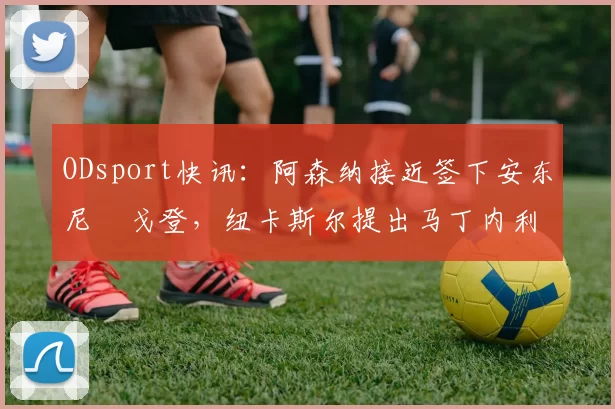 ODsport快讯:阿森纳接近签下安东尼・戈登,纽卡斯尔提出马丁内利交换条件_交易_球员_谈判