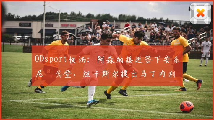 ODsport快讯：阿森纳接近签下安东尼・戈登，纽卡斯尔提出马丁内利交换条件_交易_球员_谈判