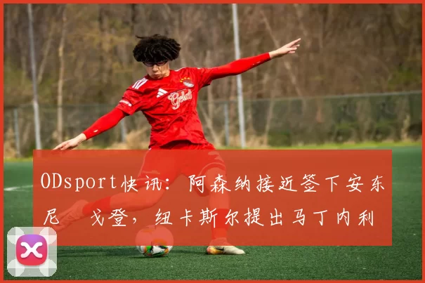 ODsport快讯：阿森纳接近签下安东尼・戈登，纽卡斯尔提出马丁内利交换条件_交易_球员_谈判