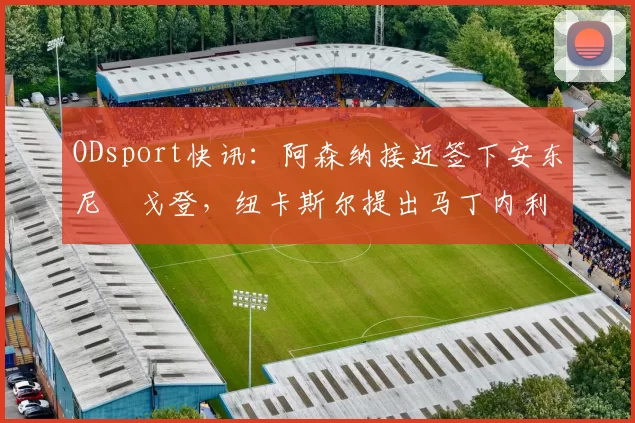 ODsport快讯：阿森纳接近签下安东尼・戈登，纽卡斯尔提出马丁内利交换条件_交易_球员_谈判