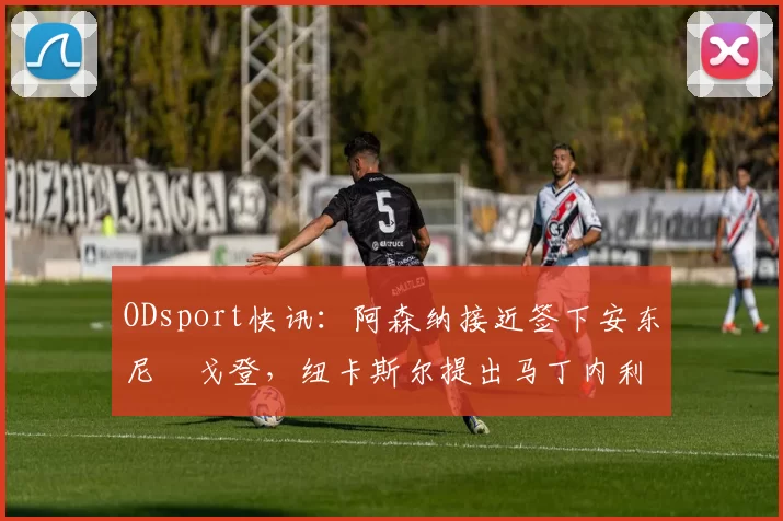 ODsport快讯:阿森纳接近签下安东尼・戈登,纽卡斯尔提出马丁内利交换条件_交易_球员_谈判