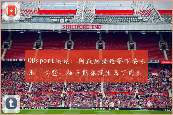 ODsport快讯：阿森纳接近签下安东尼・戈登，纽卡斯尔提出马丁内利交换条件_交易_球员_谈判