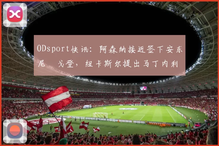 ODsport快讯:阿森纳接近签下安东尼・戈登,纽卡斯尔提出马丁内利交换条件_交易_球员_谈判