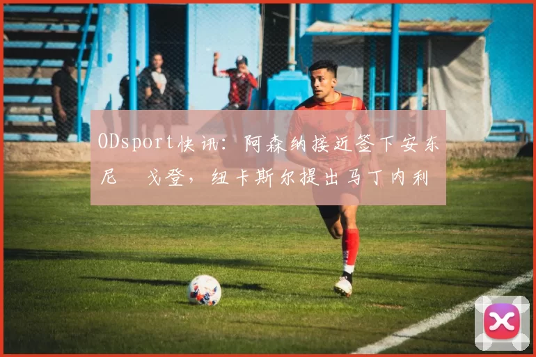 ODsport快讯：阿森纳接近签下安东尼・戈登，纽卡斯尔提出马丁内利交换条件_交易_球员_谈判