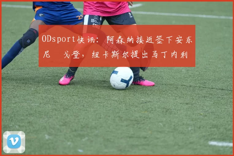 ODsport快讯：阿森纳接近签下安东尼・戈登，纽卡斯尔提出马丁内利交换条件_交易_球员_谈判