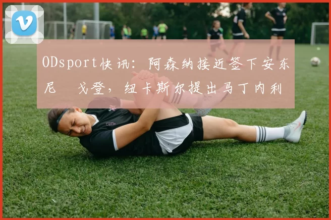 ODsport快讯：阿森纳接近签下安东尼・戈登，纽卡斯尔提出马丁内利交换条件_交易_球员_谈判