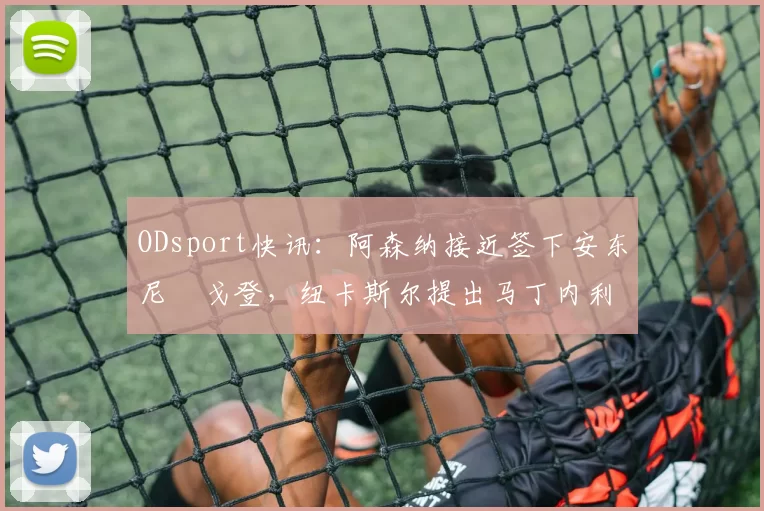 ODsport快讯：阿森纳接近签下安东尼・戈登，纽卡斯尔提出马丁内利交换条件_交易_球员_谈判