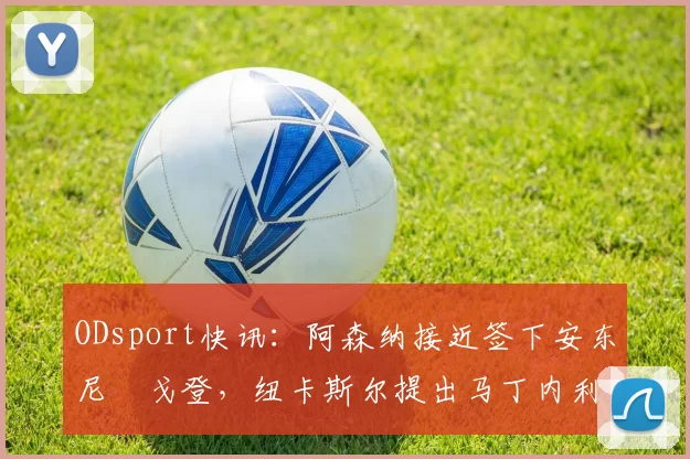 ODsport快讯:阿森纳接近签下安东尼・戈登,纽卡斯尔提出马丁内利交换条件_交易_球员_谈判