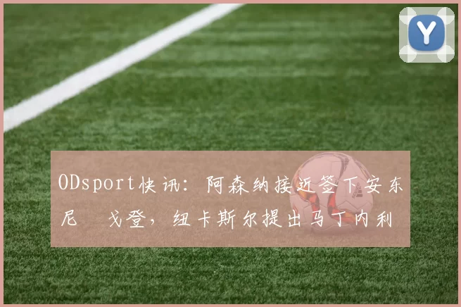 ODsport快讯：阿森纳接近签下安东尼・戈登，纽卡斯尔提出马丁内利交换条件_交易_球员_谈判