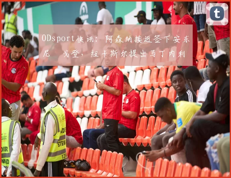 ODsport快讯：阿森纳接近签下安东尼・戈登，纽卡斯尔提出马丁内利交换条件_交易_球员_谈判